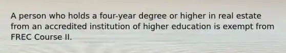 A person who holds a four-year degree or higher in real estate from an accredited institution of higher education is exempt from FREC Course II.