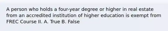 A person who holds a four-year degree or higher in real estate from an accredited institution of higher education is exempt from FREC Course II. A. True B. False