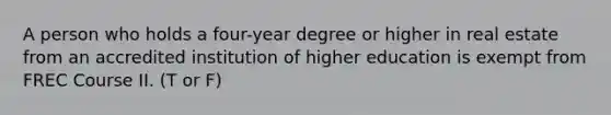 A person who holds a four-year degree or higher in real estate from an accredited institution of higher education is exempt from FREC Course II. (T or F)