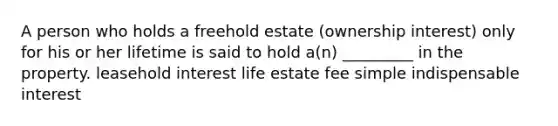 A person who holds a freehold estate (ownership interest) only for his or her lifetime is said to hold a(n) _________ in the property. leasehold interest life estate fee simple indispensable interest