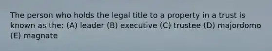 The person who holds the legal title to a property in a trust is known as the: (A) leader (B) executive (C) trustee (D) majordomo (E) magnate