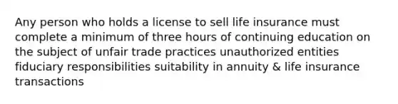 Any person who holds a license to sell life insurance must complete a minimum of three hours of continuing education on the subject of unfair trade practices unauthorized entities fiduciary responsibilities suitability in annuity & life insurance transactions