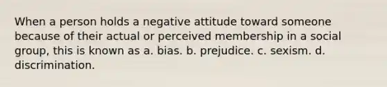 When a person holds a negative attitude toward someone because of their actual or perceived membership in a social group, this is known as a. bias. b. prejudice. c. sexism. d. discrimination.