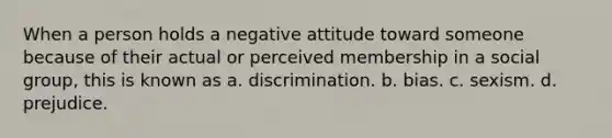 When a person holds a negative attitude toward someone because of their actual or perceived membership in a social group, this is known as a. discrimination. b. bias. c. sexism. d. prejudice.