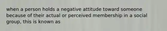 when a person holds a negative attitude toward someone because of their actual or perceived membership in a social group, this is known as