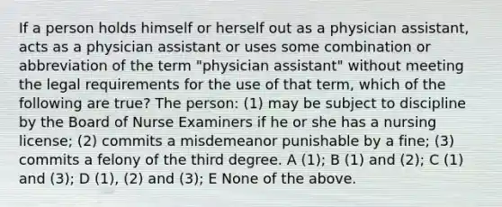 If a person holds himself or herself out as a physician assistant, acts as a physician assistant or uses some combination or abbreviation of the term "physician assistant" without meeting the legal requirements for the use of that term, which of the following are true? The person: (1) may be subject to discipline by the Board of Nurse Examiners if he or she has a nursing license; (2) commits a misdemeanor punishable by a fine; (3) commits a felony of the third degree. A (1); B (1) and (2); C (1) and (3); D (1), (2) and (3); E None of the above.