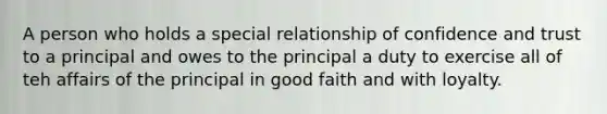 A person who holds a special relationship of confidence and trust to a principal and owes to the principal a duty to exercise all of teh affairs of the principal in good faith and with loyalty.