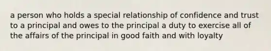 a person who holds a special relationship of confidence and trust to a principal and owes to the principal a duty to exercise all of the affairs of the principal in good faith and with loyalty