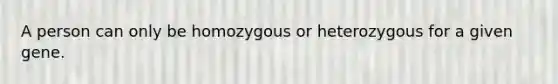 A person can only be homozygous or heterozygous for a given gene.