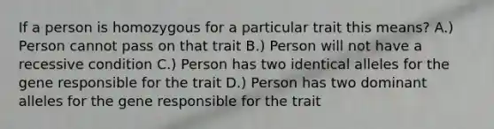 If a person is homozygous for a particular trait this means? A.) Person cannot pass on that trait B.) Person will not have a recessive condition C.) Person has two identical alleles for the gene responsible for the trait D.) Person has two dominant alleles for the gene responsible for the trait