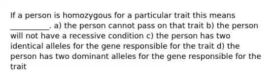 If a person is homozygous for a particular trait this means __________. a) the person cannot pass on that trait b) the person will not have a recessive condition c) the person has two identical alleles for the gene responsible for the trait d) the person has two dominant alleles for the gene responsible for the trait