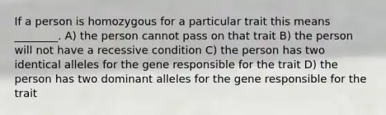 If a person is homozygous for a particular trait this means ________. A) the person cannot pass on that trait B) the person will not have a recessive condition C) the person has two identical alleles for the gene responsible for the trait D) the person has two dominant alleles for the gene responsible for the trait