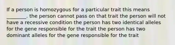 If a person is homozygous for a particular trait this means ________. the person cannot pass on that trait the person will not have a recessive condition the person has two identical alleles for the gene responsible for the trait the person has two dominant alleles for the gene responsible for the trait