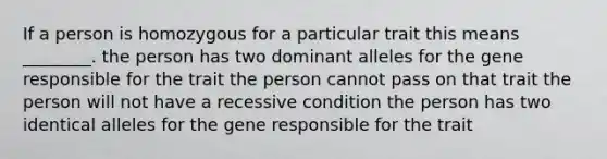 If a person is homozygous for a particular trait this means ________. the person has two dominant alleles for the gene responsible for the trait the person cannot pass on that trait the person will not have a recessive condition the person has two identical alleles for the gene responsible for the trait