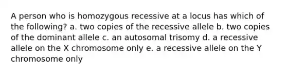 A person who is homozygous recessive at a locus has which of the following? a. two copies of the recessive allele b. two copies of the dominant allele c. an autosomal trisomy d. a recessive allele on the X chromosome only e. a recessive allele on the Y chromosome only