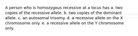 A person who is homozygous recessive at a locus has a. two copies of the recessive allele. b. two copies of the dominant allele. c. an autosomal trisomy. d. a recessive allele on the X chromosome only. e. a recessive allele on the Y chromosome only.