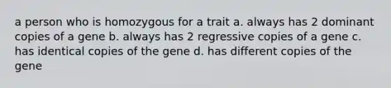 a person who is homozygous for a trait a. always has 2 dominant copies of a gene b. always has 2 regressive copies of a gene c. has identical copies of the gene d. has different copies of the gene