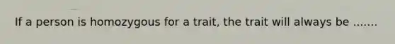 If a person is homozygous for a trait, the trait will always be .......