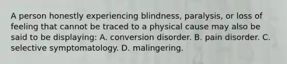 A person honestly experiencing blindness, paralysis, or loss of feeling that cannot be traced to a physical cause may also be said to be displaying: A. conversion disorder. B. pain disorder. C. selective symptomatology. D. malingering.