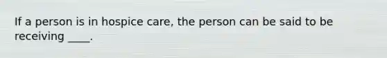 If a person is in hospice care, the person can be said to be receiving ____.