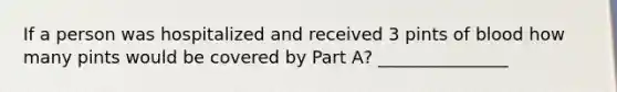 If a person was hospitalized and received 3 pints of blood how many pints would be covered by Part A? _______________