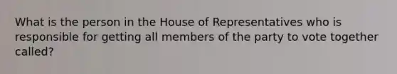 What is the person in the House of Representatives who is responsible for getting all members of the party to vote together called?