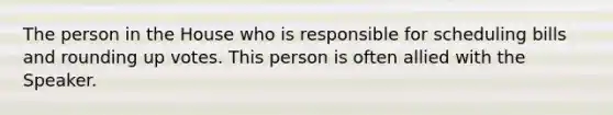 The person in the House who is responsible for scheduling bills and rounding up votes. This person is often allied with the Speaker.