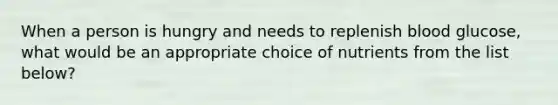 When a person is hungry and needs to replenish blood glucose, what would be an appropriate choice of nutrients from the list below?