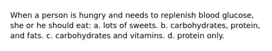 When a person is hungry and needs to replenish blood glucose, she or he should eat: a. lots of sweets. b. carbohydrates, protein, and fats. c. carbohydrates and vitamins. d. protein only.