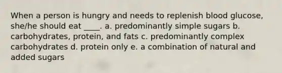 When a person is hungry and needs to replenish blood glucose, she/he should eat ____. a. predominantly simple sugars b. carbohydrates, protein, and fats c. predominantly complex carbohydrates d. protein only e. a combination of natural and added sugars