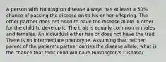 A person with Huntington disease always has at least a 50% chance of passing the disease on to his or her offspring. The other partner does not need to have the disease allele in order for the child to develop it. The trait is equally common in males and females. An individual either has or does not have the trait. There is no intermediate phenotype. Assuming that neither parent of the patient's partner carries the disease allele, what is the chance that their child will have Huntington's Disease?