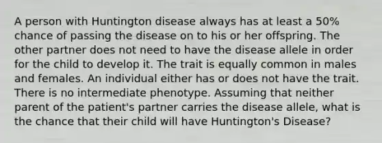 A person with Huntington disease always has at least a 50% chance of passing the disease on to his or her offspring. The other partner does not need to have the disease allele in order for the child to develop it. The trait is equally common in males and females. An individual either has or does not have the trait. There is no intermediate phenotype. Assuming that neither parent of the patient's partner carries the disease allele, what is the chance that their child will have Huntington's Disease?