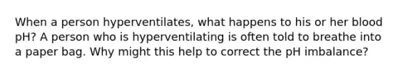 When a person hyperventilates, what happens to his or her blood pH? A person who is hyperventilating is often told to breathe into a paper bag. Why might this help to correct the pH imbalance?