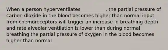 When a person hyperventilates __________. the partial pressure of carbon dioxide in the blood becomes higher than normal input from chemoreceptors will trigger an increase in breathing depth and rate alveolar ventilation is lower than during normal breathing the partial pressure of oxygen in the blood becomes higher than normal