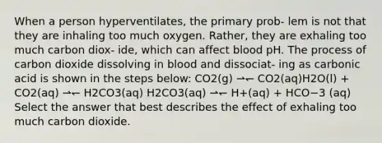 When a person hyperventilates, the primary prob- lem is not that they are inhaling too much oxygen. Rather, they are exhaling too much carbon diox- ide, which can affect blood pH. The process of carbon dioxide dissolving in blood and dissociat- ing as carbonic acid is shown in the steps below: CO2(g) ⇀↽ CO2(aq)H2O(l) + CO2(aq) ⇀↽ H2CO3(aq) H2CO3(aq) ⇀↽ H+(aq) + HCO−3 (aq) Select the answer that best describes the effect of exhaling too much carbon dioxide.