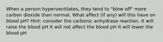 When a person hyperventilates, they tend to "blow off" more carbon dioxide than normal. What affect (if any) will this have on blood pH? Hint: consider the carbonic anhydrase reaction. It will raise the blood pH It will not affect the blood pH It will lower the blood pH