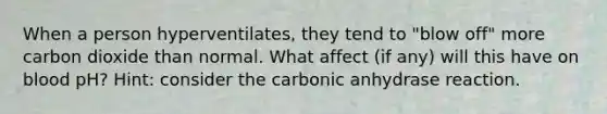 When a person hyperventilates, they tend to "blow off" more carbon dioxide than normal. What affect (if any) will this have on blood pH? Hint: consider the carbonic anhydrase reaction.