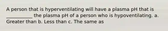 A person that is hyperventilating will have a plasma pH that is ___________ the plasma pH of a person who is hypoventilating. a. Greater than b. Less than c. The same as