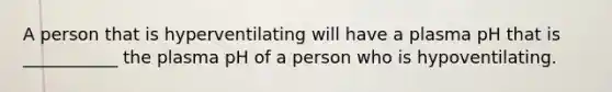 A person that is hyperventilating will have a plasma pH that is ___________ the plasma pH of a person who is hypoventilating.