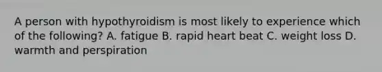 A person with hypothyroidism is most likely to experience which of the following? A. fatigue B. rapid heart beat C. weight loss D. warmth and perspiration