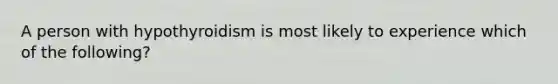 A person with hypothyroidism is most likely to experience which of the following?