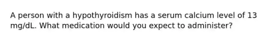 A person with a hypothyroidism has a serum calcium level of 13 mg/dL. What medication would you expect to administer?