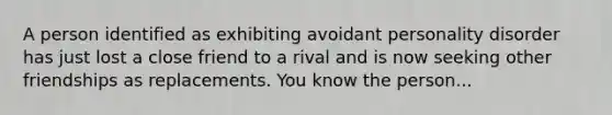 A person identified as exhibiting avoidant personality disorder has just lost a close friend to a rival and is now seeking other friendships as replacements. You know the person...