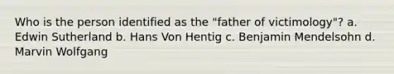 Who is the person identified as the "father of victimology"? a. Edwin Sutherland b. Hans Von Hentig c. Benjamin Mendelsohn d. Marvin Wolfgang