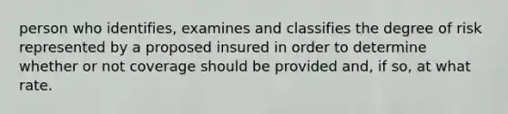 person who identifies, examines and classifies the degree of risk represented by a proposed insured in order to determine whether or not coverage should be provided and, if so, at what rate.