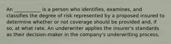 An ___________ is a person who identifies, examines, and classifies the degree of risk represented by a proposed insured to determine whether or not coverage should be provided and, if so, at what rate. An underwriter applies the insurer's standards as their decision-maker in the company's underwriting process.