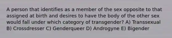 A person that identifies as a member of the sex opposite to that assigned at birth and desires to have the body of the other sex would fall under which category of transgender? A) Transsexual B) Crossdresser C) Genderqueer D) Androgyne E) Bigender