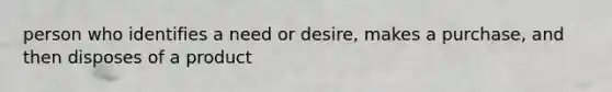 person who identifies a need or desire, makes a purchase, and then disposes of a product