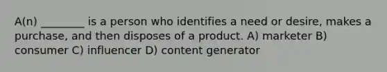 A(n) ________ is a person who identifies a need or desire, makes a purchase, and then disposes of a product. A) marketer B) consumer C) influencer D) content generator