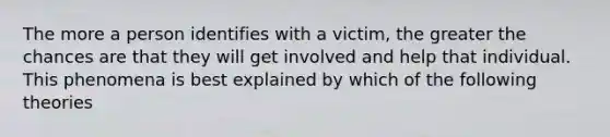 The more a person identifies with a victim, the greater the chances are that they will get involved and help that individual. This phenomena is best explained by which of the following theories